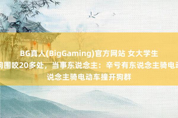 BG真人(BigGaming)官方网站 女大学生校园内被群狗围咬20多处，当事东说念主：辛亏有东说念主骑电动车撞开狗群
