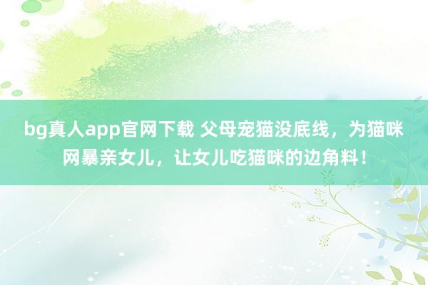 bg真人app官网下载 父母宠猫没底线，为猫咪网暴亲女儿，让女儿吃猫咪的边角料！