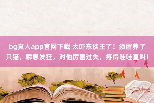 bg真人app官网下载 太吓东谈主了！须眉养了只猫，瞬息发狂，对他厉害过失，疼得哇哇直叫！