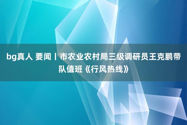 bg真人 要闻丨市农业农村局三级调研员王克鹏带队值班《行风热线》