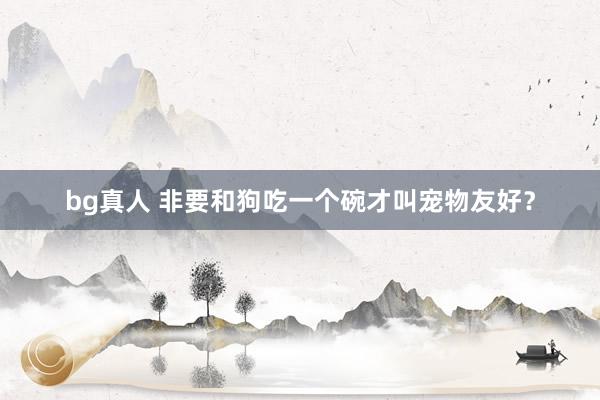 bg真人 非要和狗吃一个碗才叫宠物友好？