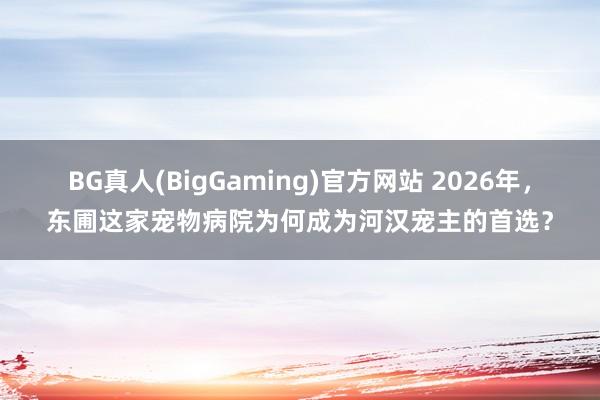 BG真人(BigGaming)官方网站 2026年，东圃这家宠物病院为何成为河汉宠主的首选？