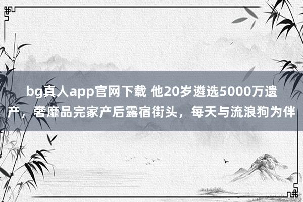 bg真人app官网下载 他20岁遴选5000万遗产，奢靡品完家产后露宿街头，每天与流浪狗为伴