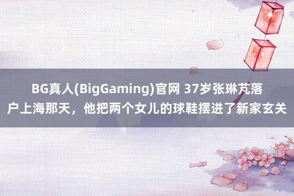 BG真人(BigGaming)官网 37岁张琳芃落户上海那天，他把两个女儿的球鞋摆进了新家玄关