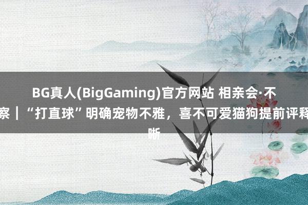 BG真人(BigGaming)官方网站 相亲会·不雅察︱“打直球”明确宠物不雅，喜不可爱猫狗提前评释晰