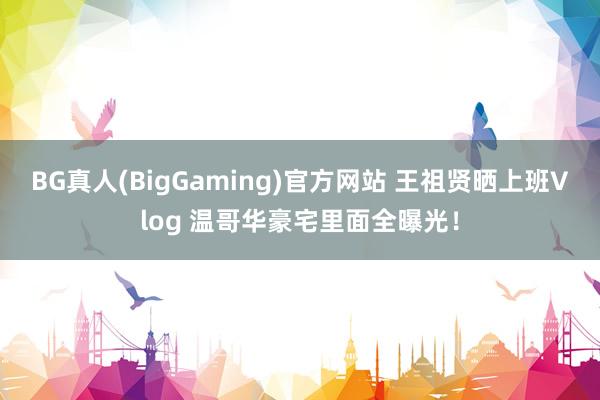 BG真人(BigGaming)官方网站 王祖贤晒上班Vlog 温哥华豪宅里面全曝光！