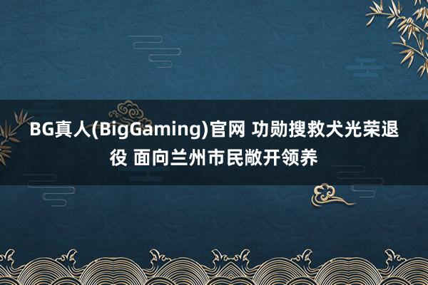 BG真人(BigGaming)官网 功勋搜救犬光荣退役 面向兰州市民敞开领养