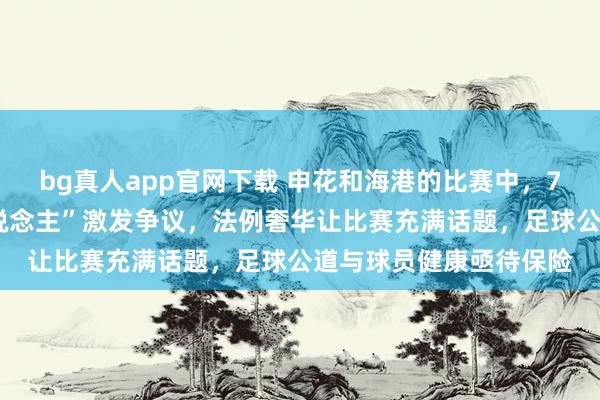 bg真人app官网下载 申花和海港的比赛中，74分钟的“脑震憾换东说念主”激发争议，法例奢华让比赛充满话题，足球公道与球员健康亟待保险