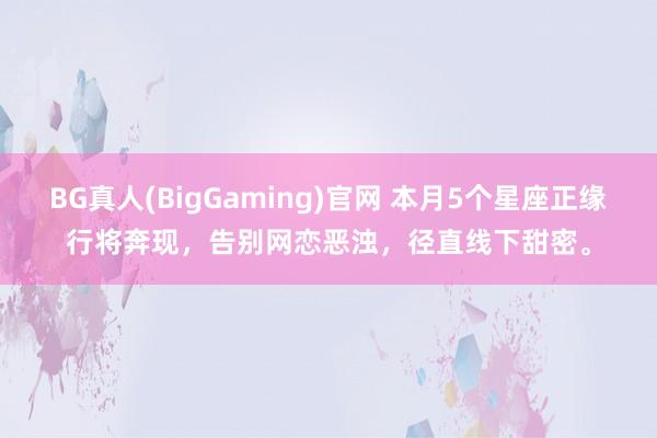 BG真人(BigGaming)官网 本月5个星座正缘行将奔现，告别网恋恶浊，径直线下甜密。