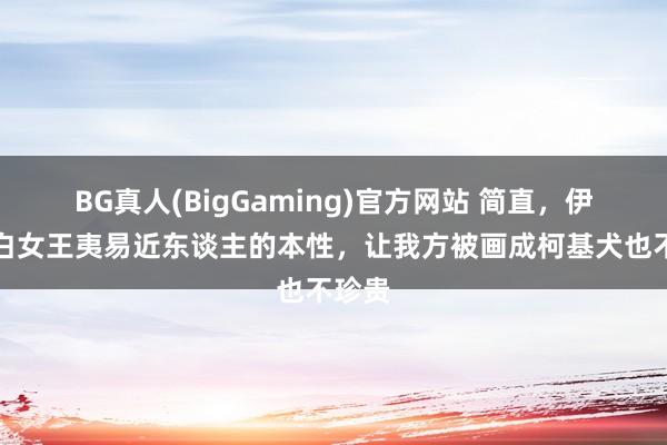BG真人(BigGaming)官方网站 简直，伊丽莎白女王夷易近东谈主的本性，让我方被画成柯基犬也不珍贵