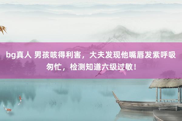 bg真人 男孩咳得利害，大夫发现他嘴唇发紫呼吸匆忙，检测知道六级过敏！