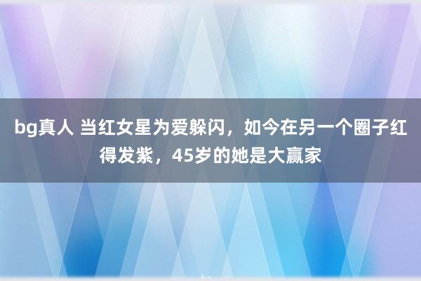 bg真人 当红女星为爱躲闪，如今在另一个圈子红得发紫，45岁的她是大赢家