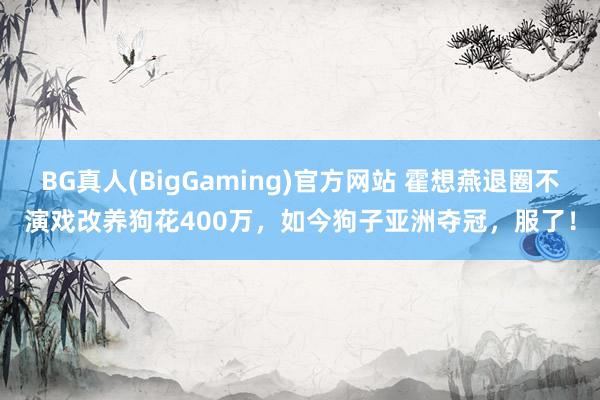 BG真人(BigGaming)官方网站 霍想燕退圈不演戏改养狗花400万，如今狗子亚洲夺冠，服了！