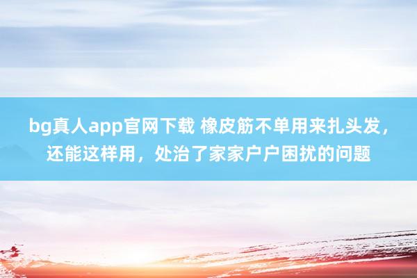 bg真人app官网下载 橡皮筋不单用来扎头发，还能这样用，处治了家家户户困扰的问题