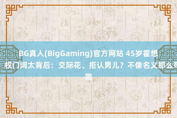 BG真人(BigGaming)官方网站 45岁霍想燕，权门阔太背后：交际花、拒认男儿？不像名义那么苟简
