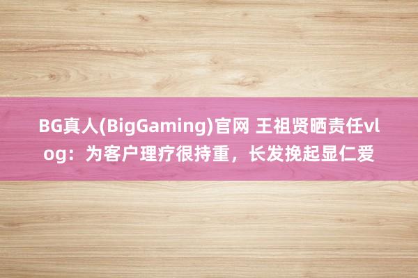 BG真人(BigGaming)官网 王祖贤晒责任vlog：为客户理疗很持重，长发挽起显仁爱