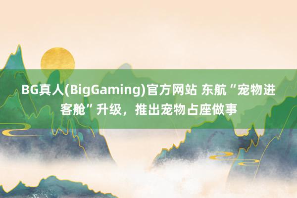 BG真人(BigGaming)官方网站 东航“宠物进客舱”升级，推出宠物占座做事