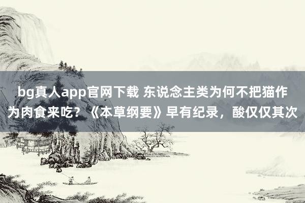 bg真人app官网下载 东说念主类为何不把猫作为肉食来吃？《本草纲要》早有纪录，酸仅仅其次