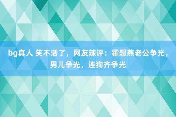 bg真人 笑不活了，网友辣评：霍想燕老公争光，男儿争光，连狗齐争光
