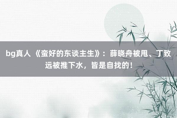 bg真人 《蛮好的东谈主生》：薛晓舟被甩、丁致远被推下水，皆是自找的！