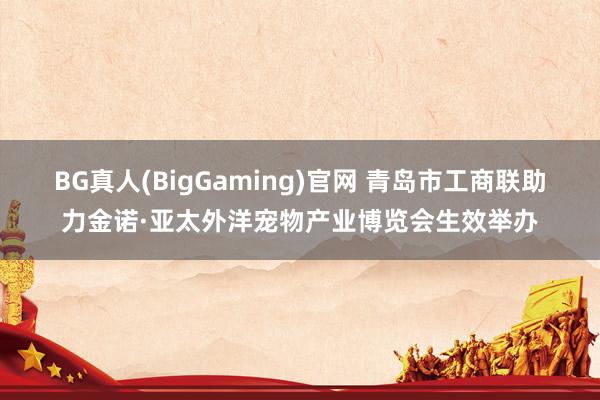 BG真人(BigGaming)官网 青岛市工商联助力金诺·亚太外洋宠物产业博览会生效举办