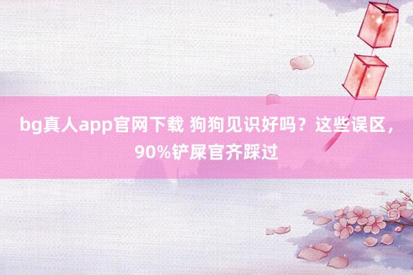 bg真人app官网下载 狗狗见识好吗？这些误区，90%铲屎官齐踩过