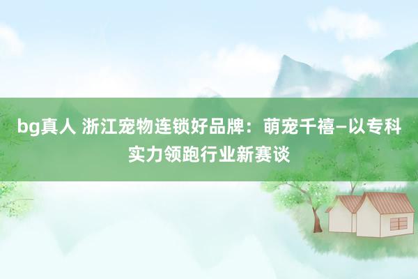 bg真人 浙江宠物连锁好品牌：萌宠千禧—以专科实力领跑行业新赛谈