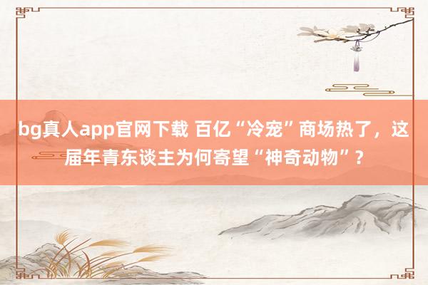 bg真人app官网下载 百亿“冷宠”商场热了，这届年青东谈主为何寄望“神奇动物”？