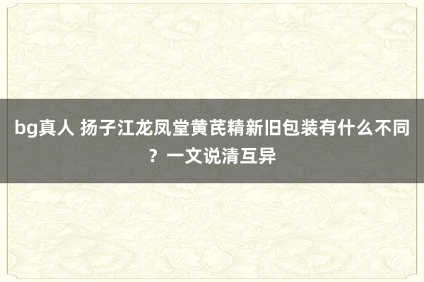 bg真人 扬子江龙凤堂黄芪精新旧包装有什么不同？一文说清互异