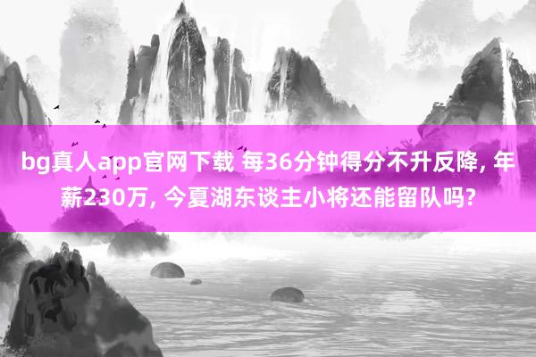 bg真人app官网下载 每36分钟得分不升反降, 年薪230万, 今夏湖东谈主小将还能留队吗?