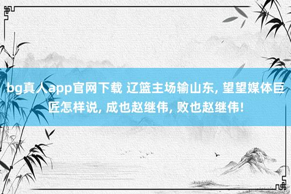 bg真人app官网下载 辽篮主场输山东， 望望媒体巨匠怎样说， 成也赵继伟， 败也赵继伟!