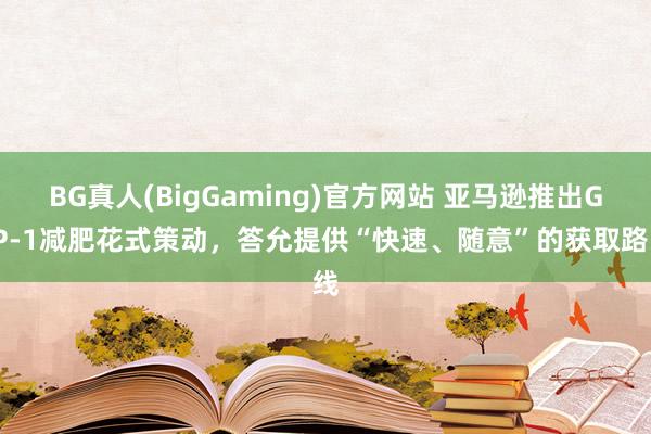 BG真人(BigGaming)官方网站 亚马逊推出GLP-1减肥花式策动，答允提供“快速、随意”的获取路线
