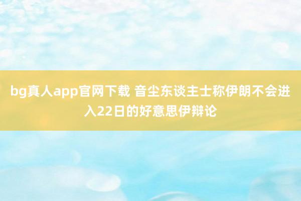 bg真人app官网下载 音尘东谈主士称伊朗不会进入22日的好意思伊辩论