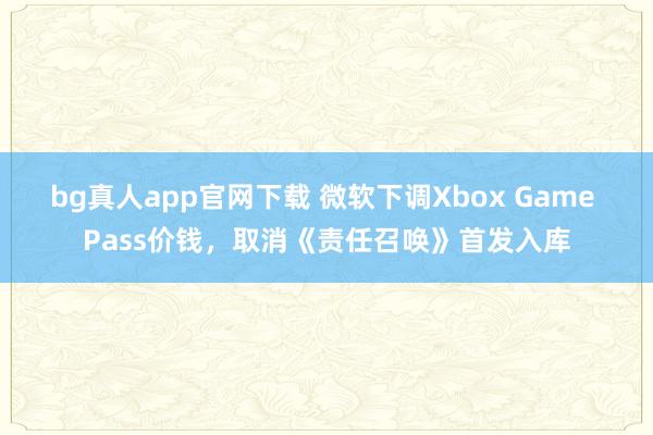 bg真人app官网下载 微软下调Xbox Game Pass价钱，取消《责任召唤》首发入库