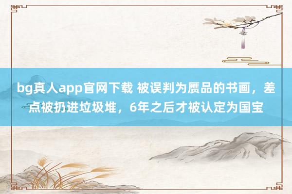 bg真人app官网下载 被误判为赝品的书画，差点被扔进垃圾堆，6年之后才被认定为国宝