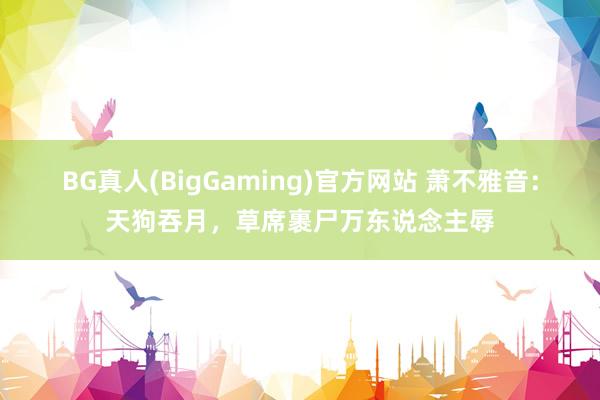 BG真人(BigGaming)官方网站 萧不雅音：天狗吞月，草席裹尸万东说念主辱