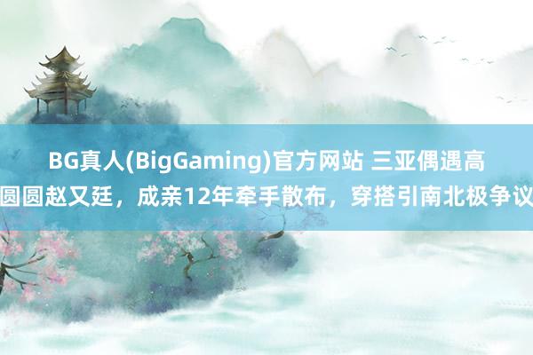 BG真人(BigGaming)官方网站 三亚偶遇高圆圆赵又廷，成亲12年牵手散布，穿搭引南北极争议