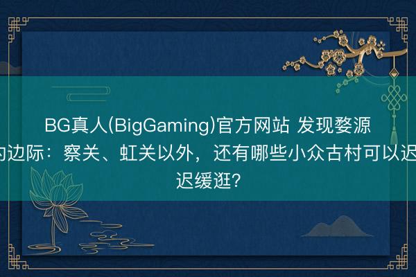 BG真人(BigGaming)官方网站 发现婺源避讳的边际：察关、虹关以外，还有哪些小众古村可以迟缓逛？