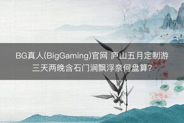 BG真人(BigGaming)官网 庐山五月定制游三天两晚含石门涧飘浮奈何盘算？