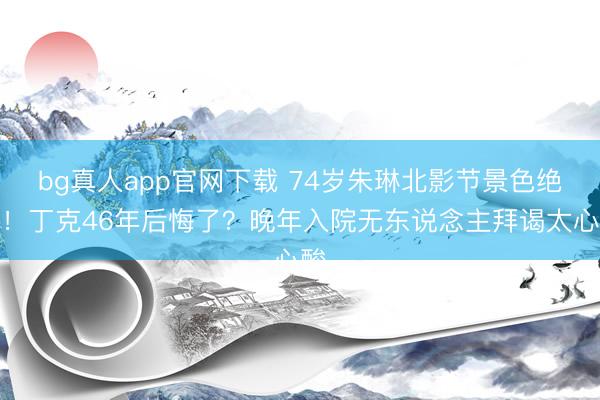 bg真人app官网下载 74岁朱琳北影节景色绝了！丁克46年后悔了？晚年入院无东说念主拜谒太心酸