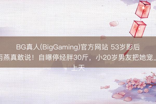BG真人(BigGaming)官方网站 53岁影后颜丙燕真敢说！自曝停经胖30斤，小20岁男友把她宠上天