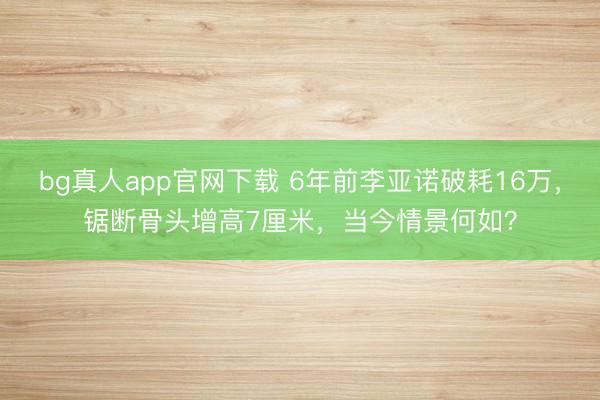 bg真人app官网下载 6年前李亚诺破耗16万，锯断骨头增高7厘米，当今情景何如？