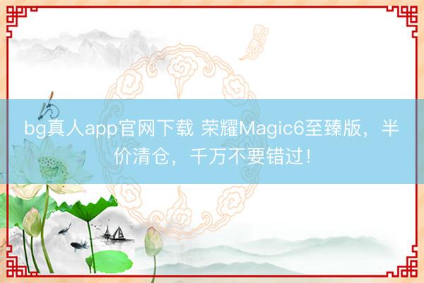 bg真人app官网下载 荣耀Magic6至臻版，半价清仓，千万不要错过！