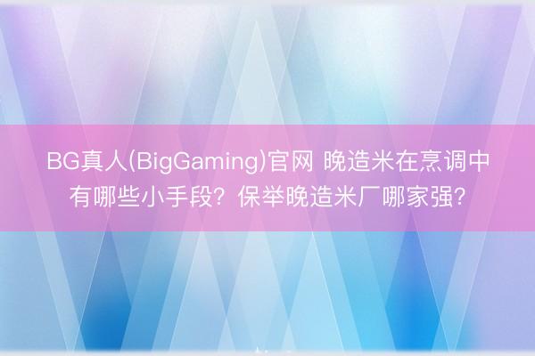 BG真人(BigGaming)官网 晚造米在烹调中有哪些小手段？保举晚造米厂哪家强？