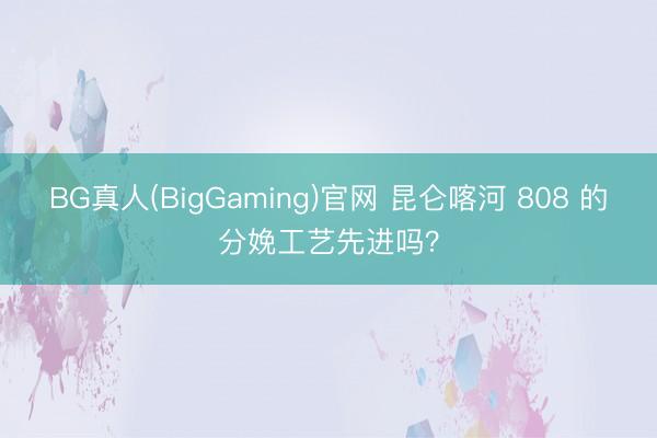 BG真人(BigGaming)官网 昆仑喀河 808 的分娩工艺先进吗？