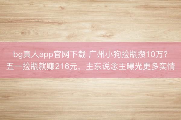bg真人app官网下载 广州小狗捡瓶攒10万？五一捡瓶就赚216元，主东说念主曝光更多实情