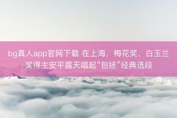 bg真人app官网下载 在上海，梅花奖、白玉兰奖得主安平露天唱起“包拯”经典选段