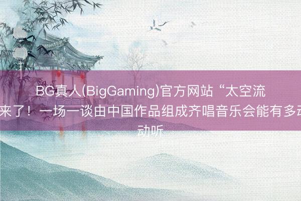 BG真人(BigGaming)官方网站 “太空流光”来了！一场一谈由中国作品组成齐唱音乐会能有多动听