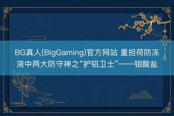 BG真人(BigGaming)官方网站 重担荷防冻液中两大防守神之“护铝卫士”——钼酸盐