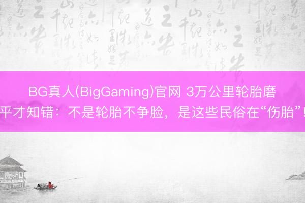 BG真人(BigGaming)官网 3万公里轮胎磨平才知错：不是轮胎不争脸，是这些民俗在“伤胎”！